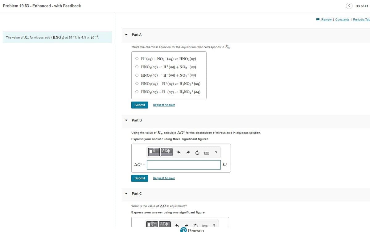 Problem 19.83 - Enhanced - with Feedback
The value of K₂ for nitrous acid (HNO₂) at 25 °C is 4.5 x 10-4.
Part A
Write the chemical equation for the equilibrium that corresponds to Ka.
O H+ (aq) + NO₂ (aq) HNO₂(aq)
O HNO₂(aq)
H(aq) + NO₂ (aq)
O HNO₂(aq) H(aq) + NO₂+ (aq)
O HNO₂(aq) + H+ (aq) → H₂NO₂+ (aq)
O HNO₂(aq) + H(aq) = H₂NO₂+ (aq)
Submit Request Answer
Part B
Using the value of Ka. calculate AG for the dissociation of nitrous acid in aqueous solution.
Express your answer using
significant figures.
ΠΫΠΙ ΑΣΦ
AGO =
Submit Request Answer
Part C
4
What is the value of AG at equilibrium?
Express your answer using one significant figure.
ΠΙΑΣΦ
C
Pearson
?
kJ
Review
33 of 41
Constants | Periodic Tab