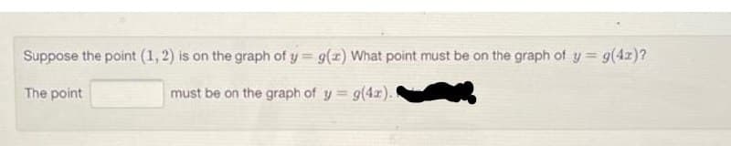 Suppose the point (1, 2) is on the graph of y = g(x) What point must be on the graph of y = g(4x)?
The point
must be on the graph of y = g(4x).
