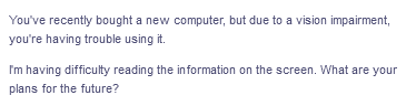 You've recently bought a new computer, but due to a vision impairment,
you're having trouble using it.
I'm having difficulty reading the information on the screen. What are your
plans for the future?
