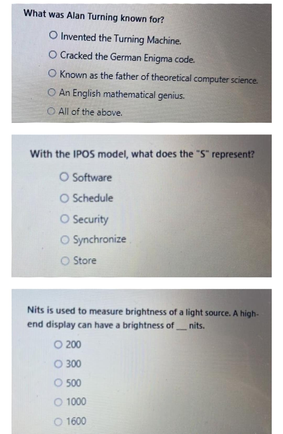 What was Alan Turning known for?
O Invented the Turning Machine.
O Cracked the German Enigma code.
O Known as the father of theoretical computer science.
O An English mathematical genius.
O All of the above.
With the IPOS model, what does the "S" represent?
O Software
O Schedule
O Security
O Synchronize
O Store
Nits is used to measure brightness of a light source. A high-
end display can have a brightness of nits.
O 200
O 300
O 500
O 1000
O 1600
