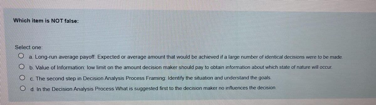 Which item is NOT false:
Select one
a. Long-run average payoff. Expected or average amount that would be achieved if a large number of identical decisions were to be made.
O b. Value of Information. low limit on the amount decision maker should pay to obtain information about which state of nature will occur.
C. The second step in Decision Analysis Process Framing: Identify the situation and understand the goals.
d. In the Decision Analysis Process What is suggested first to the decision maker no influences the decision
