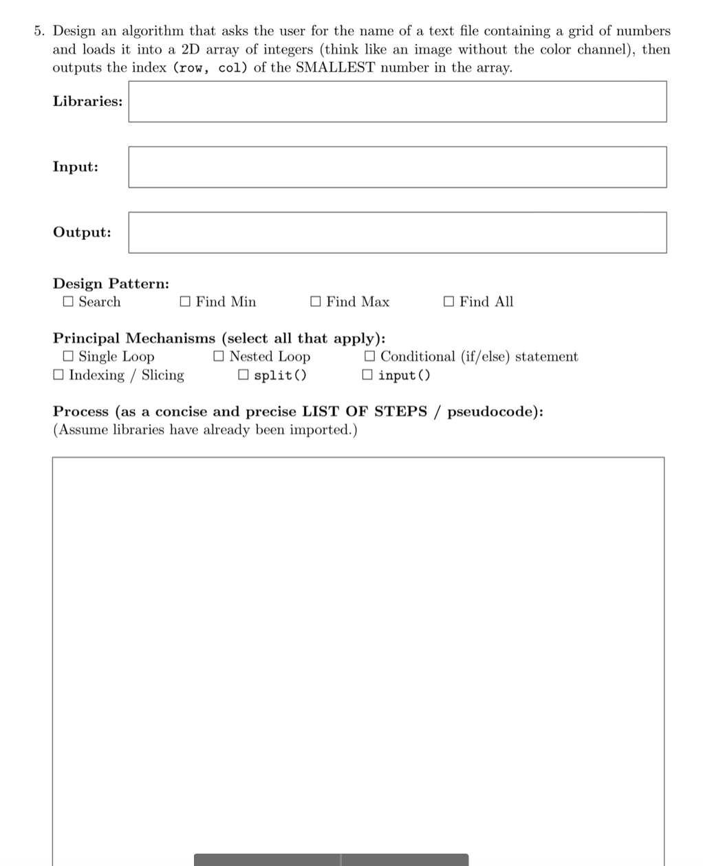5. Design an algorithm that asks the user for the name of a text file containing a grid of numbers
and loads it into a 2D array of integers (think like an image without the color channel), then
outputs the index (row, col) of the SMALLEST number in the array.
Libraries:
Input:
Output:
Design Pattern:
Search
Find Min
Find Max
Find All
Principal Mechanisms (select all that apply):
Single Loop
Conditional (if/else) statement
Nested Loop
split()
Indexing / Slicing
☐ input ()
Process (as a concise and precise LIST OF STEPS/ pseudocode):
(Assume libraries have already been imported.)