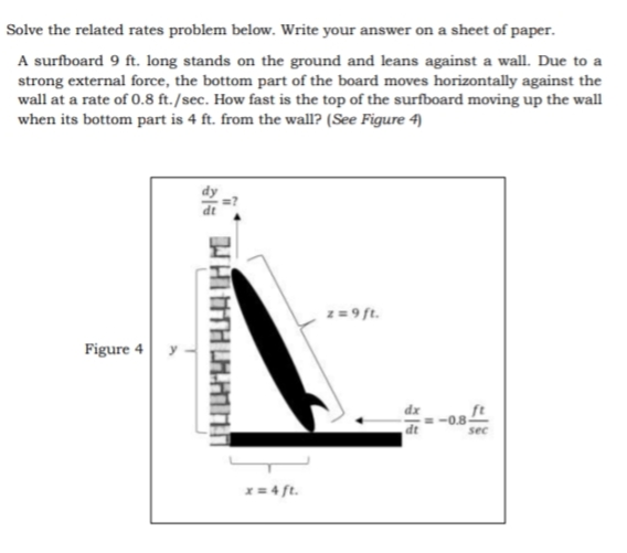 Solve the related rates problem below. Write your answer on a sheet of paper.
A surfboard 9 ft. long stands on the ground and leans against a wall. Due to a
strong external force, the bottom part of the board moves horizontally against the
wall at a rate of 0.8 ft./sec. How fast is the top of the surfboard moving up the wall
when its bottom part is 4 ft. from the wall? (See Figure 4)
z= 9 ft.
Figure 4
y
dt
-0.8-
sec
x = 4 ft.
