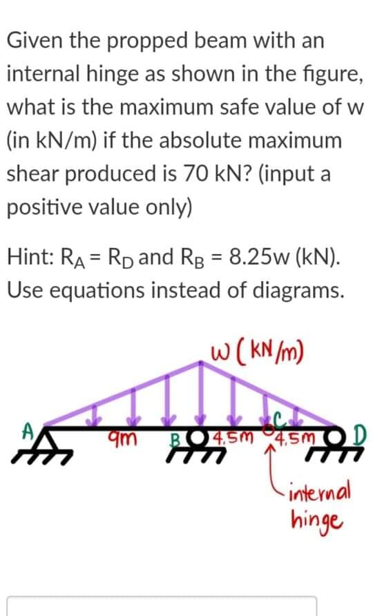 Given the propped beam with an
internal hinge as shown in the figure,
what is the maximum safe value of w
(in kN/m) if the absolute maximum
shear produced is 70 kN? (input a
positive value only)
Hint: RA = RD and Rg = 8.25w (kN).
Use equations instead of diagrams.
w(KN /m)
A
BO4SM 4,SM OD
internal
hinge
