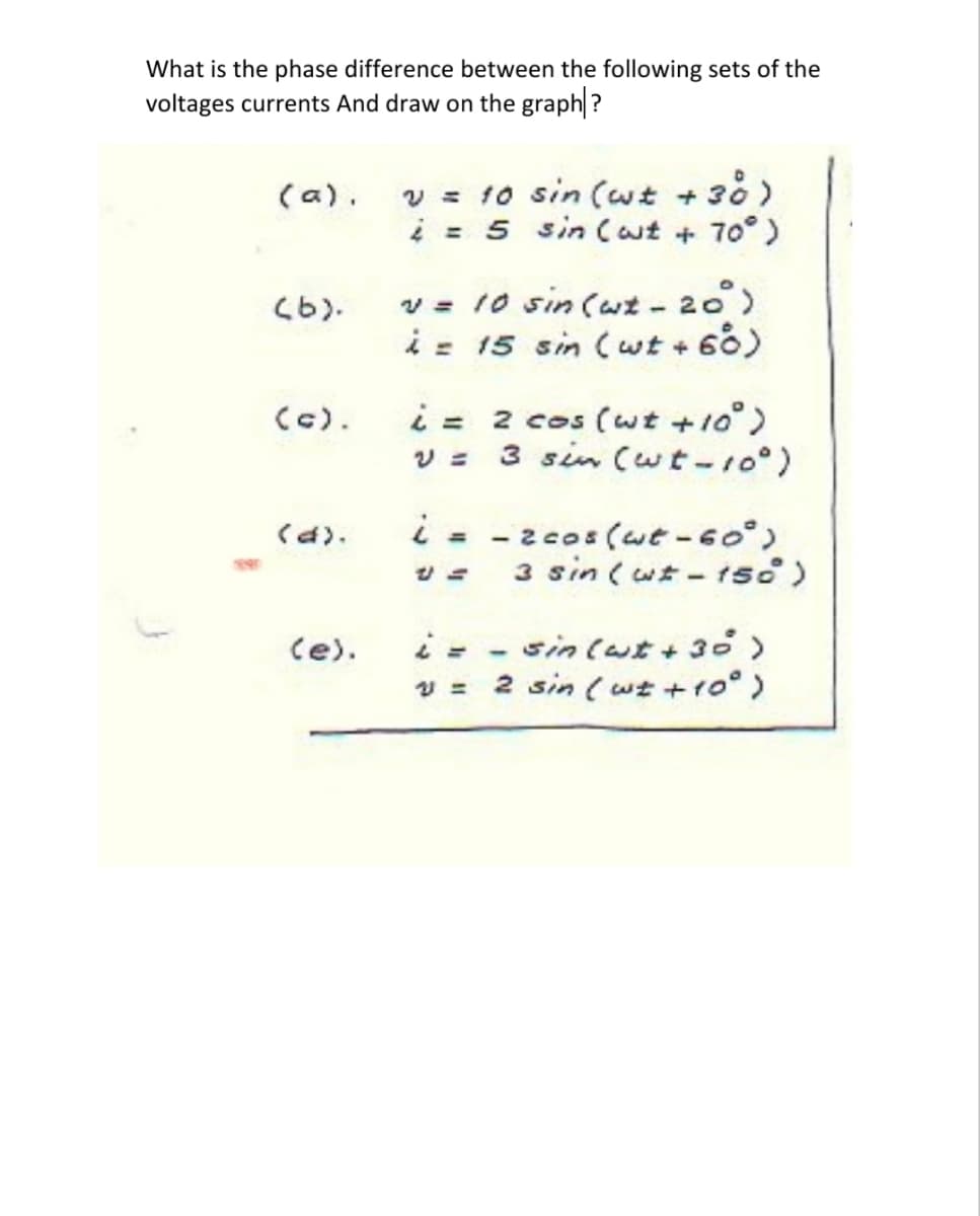 What is the phase difference between the following sets of the
voltages currents And draw on the graph?
v = 10 sin (wt + 38 )
i = 5 sin Cut + 70°)
(a).
v = 10 sin (wt - 20)
i = 15 sin (wt + 60)
(6).
i = 2 cos (wt +10)
3 sin (wt-10°)
(c).
i - -2cos (wt-60°)
3 sin ( wt - tso)
くd).
%3D
sin (wt + 30>
2 sin (wt +ro°)
(e).
