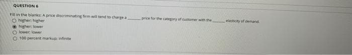 QUESTION 6
Fill in the blanks: A price discriminating firm will tend to charge a
O higher higher
• higher, lower
O lower: lower
price for the category of customer with the
asticity of demand
O 100 percent markupi infinite
