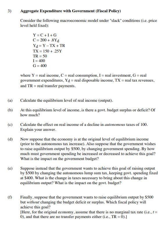 3)
Aggregate Expenditure with Government (Fiscal Policy)
Consider the following macroeconomic model under "slack" conditions (i.e. price
level held fixed):
Y =C+I+G
C= 200 + .8Yd
Yd = Y - TX + TR
TX = 150 + .25Y
TR = 50
I= 400
G= 400
where Y = real income, C = real consumption, I = real investment, G = real
government expenditures, Yd = real disposable income, TX = real tax revenues,
and TR = real transfer payments.
(a)
Calculate the equilibrium level of real income (output).
(b)
At this equilibrium level of income, is there a govt. budget surplus or deficit? Of
how much?
(c)
Calculate the effect on real income of a decline in autonomous taxes of 100.
Explain your answer.
Now suppose that the economy is at the original level of equilibrium income
(prior to the autonomous tax increase). Also suppose that the government wishes
to raise equilibrium output by $500, by changing government spending. By how
much must government spending be increased or decreased to achieve this goal?
What is the impact on the government budget?
(d)
Suppose instead that the government wants to achieve this goal of raising output
by $500 by changing the autonomous lump sum tax, keeping govt. spending fixed
at $400. What is the change in taxes necessary to bring about this change in
equilibrium output? What is the impact on the govt. budget?
(e)
Finally, suppose that the government wants to raise equilibrium output by $500
but without changing the budget deficit or surplus. Which fiscal policy will
achieve this goal?
[Here, for the original economy, assume that there is no marginal tax rate (i.e., 1=
0), and that there are no transfer payments either (i.e., TR = 0).]
(f)
