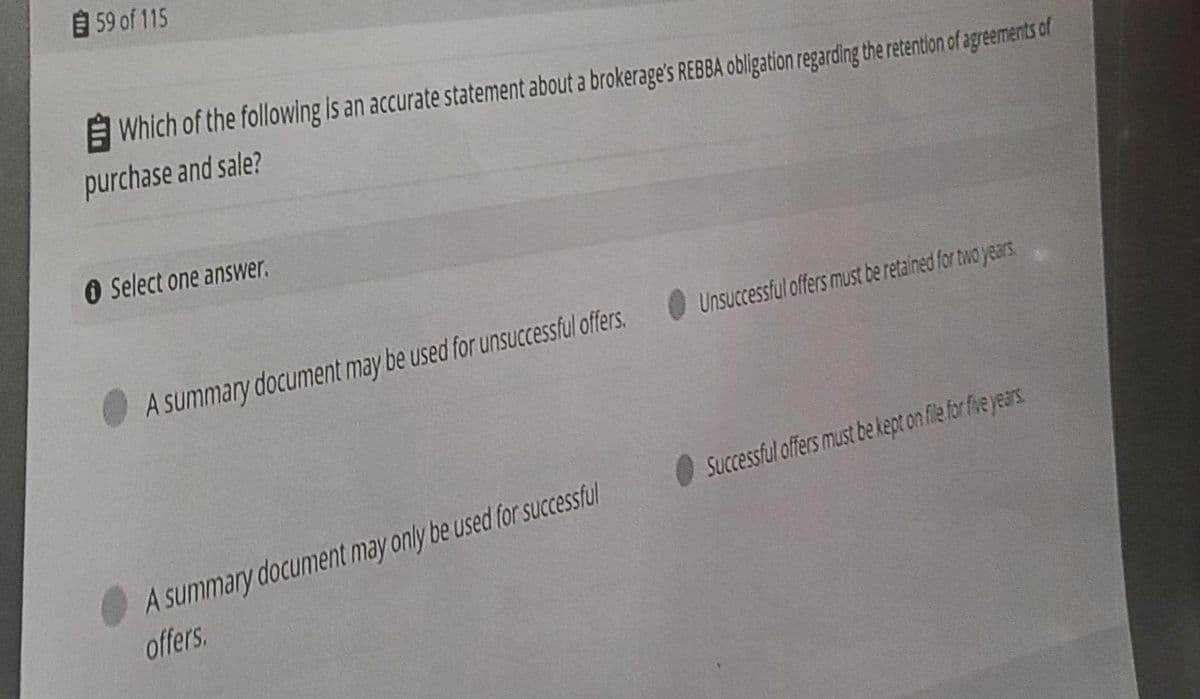 59 of 115
E Which of the following is an accurate statement about a brokerage's REBBA obligation regarding the retention of agreements of
purchase and sale?
O Select one answer.
A summary document may be used for unsuCcessful offers.
Unsuccessful offers must be retained for two years
Successful offers must be kept on filefor five years
A summary document may only be used for successful
offers.
