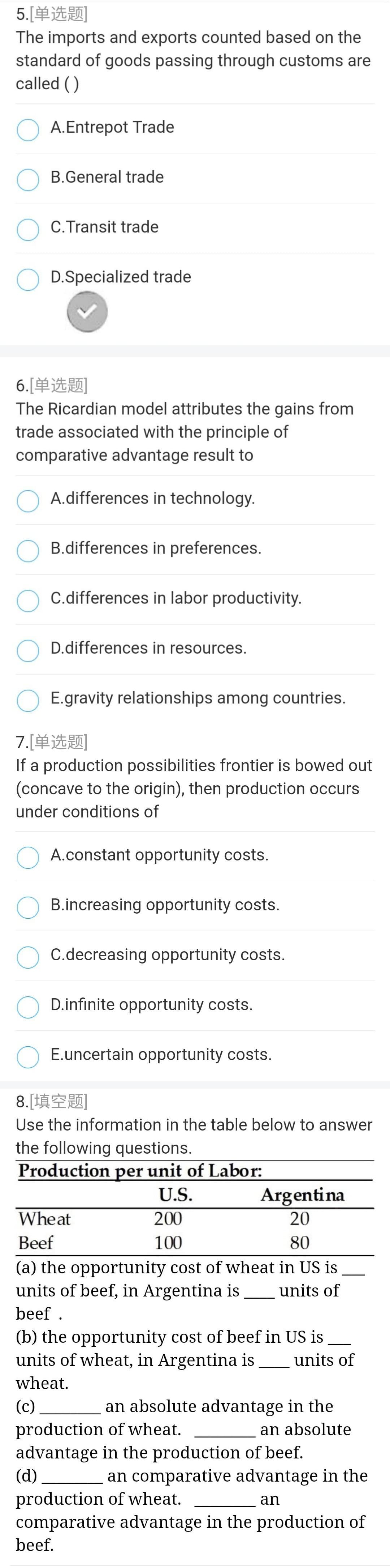 5.[单选题]
The imports and exports counted based on the
standard of goods passing through customs are
called ()
A.Entrepot Trade
B.General trade
C. Transit trade
D.Specialized trade
6.[单选题]
The Ricardian model attributes the gains from
trade associated with the principle of
comparative advantage result to
A.differences in technology.
B.differences in preferences.
C.differences in labor productivity.
D.differences in resources.
E.gravity relationships among countries.
7.[单选题
If a production possibilities frontier is bowed out
(concave to the origin), then production occurs
under conditions of
A.constant opportunity costs.
B.increasing opportunity costs.
C.decreasing opportunity costs.
D.infinite opportunity costs.
E.uncertain opportunity costs.
8.[填空题]
Use the information in the table below to answer
the following questions.
Production per unit of Labor:
U.S.
Argentina
Wheat
200
20
Beef
100
80
(a) the opportunity cost of wheat in US is
units of beef, in Argentina is
units of
beef .
(b) the opportunity cost of beef in US is
units of wheat, in Argentina is
units of
wheat.
(c)
an absolute advantage in the
production of wheat.
advantage in the production of beef.
an absolute
(d)
an comparative advantage in the
production of wheat.
comparative advantage in the production of
beef.
an
