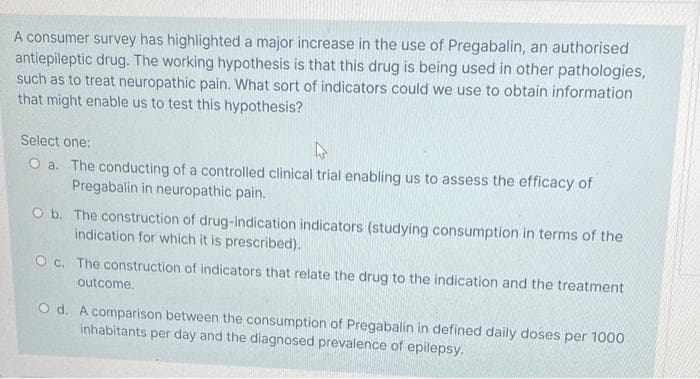 A consumer survey has highlighted a major increase in the use of Pregabalin, an authorised
antiepileptic drug. The working hypothesis is that this drug is being used in other pathologies,
such as to treat neuropathic pain. What sort of indicators could we use to obtain information
that might enable us to test this hypothesis?
Select one:
O a. The conducting of a controlled clinical trial enabling us to assess the efficacy of
Pregabalin in neuropathic pain.
O b. The construction of drug-indication indicators (studying consumption in terms of the
indication for which it is prescribed).
O c. The construction of indicators that relate the drug to the indication and the treatment
outcome.
O d. A comparison between the consumption of Pregabalin in defined daily doses per 1000
inhabitants per day and the diagnosed prevalence of epilepsy.
