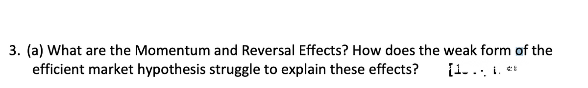 3. (a) What are the Momentum and Reversal Effects? How does the weak form of the
efficient market hypothesis struggle to explain these effects?
[1... i. **
