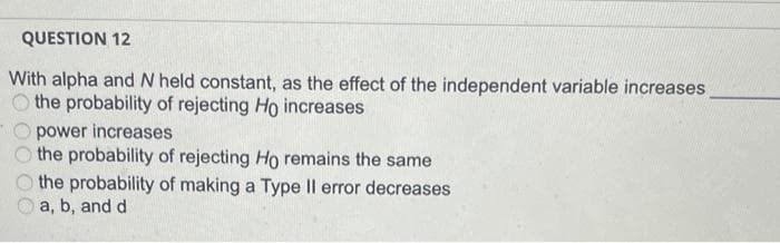 QUESTION 12
With alpha and N held constant, as the effect of the independent variable increases
O the probability of rejecting Ho increases
power increases
the probability of rejecting Ho remains the same
the probability of making a Type II error decreases
a, b, and d
