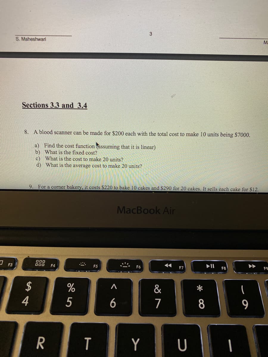 S. Maheshwari
M=
Sections 3.3 and 3.4
8. A blood scanner can be made for $200 each with the total cost to make 10 units being $7000.
a) Find the cost function ùssuming that it is linear)
b) What is the fixed cost?
c) What is the cost to make 20 units?
d) What is the average cost to make 20 units?
9. For a corner bakery, it costs $220 to bake 10 cakes and $290 for 20 cakes. It sells each cake for $12.
MacBook Air
000
O00
F9
F3
F4
F5
F7
$
4
&
6
7
8
9
R
T
Y
