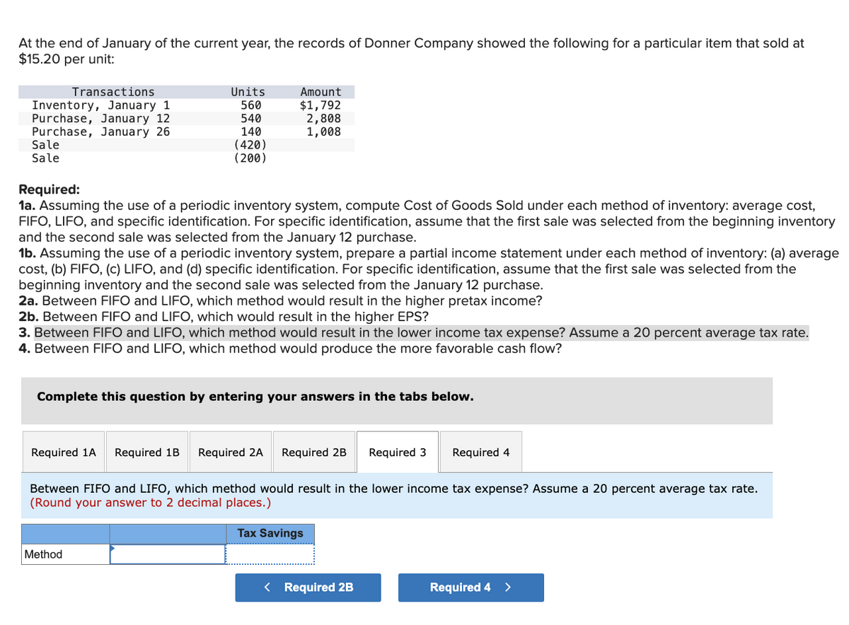 At the end of January of the current year, the records of Donner Company showed the following for a particular item that sold at
$15.20 per unit:
Transactions
Units
Inventory, January 1
560
Amount
$1,792
Purchase, January 12
540
Purchase, January 26
140
2,808
1,008
Sale
Sale
(420)
(200)
Required:
1a. Assuming the use of a periodic inventory system, compute Cost of Goods Sold under each method of inventory: average cost,
FIFO, LIFO, and specific identification. For specific identification, assume that the first sale was selected from the beginning inventory
and the second sale was selected from the January 12 purchase.
1b. Assuming the use of a periodic inventory system, prepare a partial income statement under each method of inventory: (a) average
cost, (b) FIFO, (c) LIFO, and (d) specific identification. For specific identification, assume that the first sale was selected from the
beginning inventory and the second sale was selected from the January 12 purchase.
2a. Between FIFO and LIFO, which method would result in the higher pretax income?
2b. Between FIFO and LIFO, which would result in the higher EPS?
3. Between FIFO and LIFO, which method would result in the lower income tax expense? Assume a 20 percent average tax rate.
4. Between FIFO and LIFO, which method would produce the more favorable cash flow?
Complete this question by entering your answers in the tabs below.
Required 1A Required 1B Required 2A Required 2B Required 3
Required 4
Between FIFO and LIFO, which method would result in the lower income tax expense? Assume a 20 percent average tax rate.
(Round your answer to 2 decimal places.)
Method
Tax Savings
< Required 2B
Required 4 >