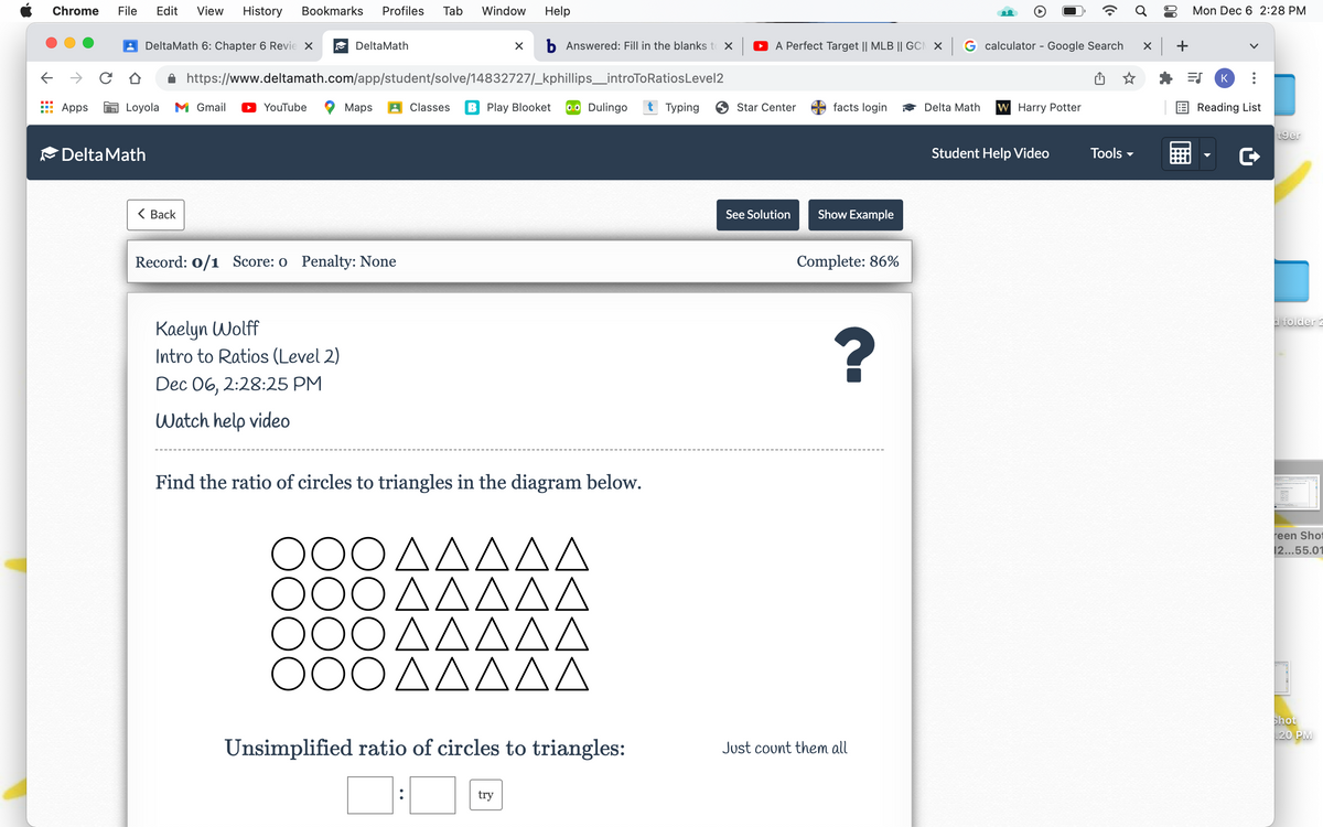 Chrome
File
Edit
View
History
Bookmarks
Profiles
Tab
Window
Help
Mon Dec 6 2:28 PM
DeltaMath 6: Chapter 6 Revie X
DeltaMath
b Answered: Fill in the blanks t X
A Perfect Target || MLB || GCI ×
G calculator - Google Search
https://www.deltamath.com/app/student/solve/14832727/_kphillips__introToRatiosLevel2
=J K
...
Apps
6 Loyola M Gmail
YouTube
Maps
A Classes
B Play Blooket
00 Dulingo
Тyping
Star Center
facts login
Delta Math
W Harry Potter
Reading List
t9er
Delta Math
Student Help Video
Tools
<Вack
See Solution
Show Example
Record: 0/1 Score: o Penalty: None
Complete: 86%
d folder 2
Kaelyn Wolff
Intro to Ratios (Level 2)
Dec 06, 2:28:25 PM
Watch help video
Find the ratio of circles to triangles in the diagram below.
reen Shot
12...55.01
Ο0ΟΔΔΔΔΔ
00ΔΔΔΔΔ
OOAAAAA
Ο00ΔΔΔΔΔ
shot
20 PM
Unsimplified ratio of circles to triangles:
Just count them all
:
try
