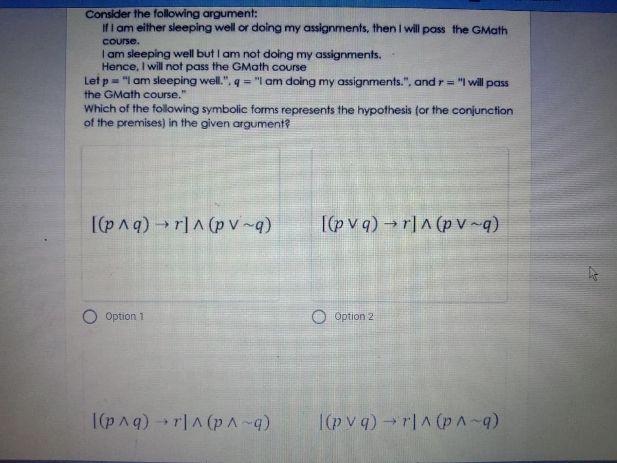 Consider the following argument:
If I am either sleeping well or doing my assignments, then I will pass the GMath
Course.
I am sleeping well but I am not doing my assignments.
Hence, I will not pass the GMath course
Let p = "I am sleeping well.", q = "I am doing my assignments.", and r = "I will pass
the GMath course."
Which of the following symbolic forms represents the hypothesis (or the conjunction
of the premises) in the given argument?
I(pnq) →r]A (p v~q)
I(p v q) →r]A (p v~q)
Option 1
Option 2
|(pAq)r|A (pA-q)
