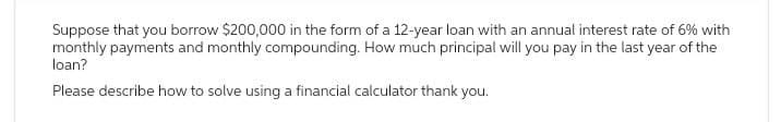 Suppose that you borrow $200,000 in the form of a 12-year loan with an annual interest rate of 6% with
monthly payments and monthly compounding. How much principal will you pay in the last year of the
loan?
Please describe how to solve using a financial calculator thank you.