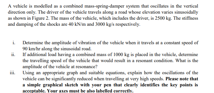 A vehicle is modelled as a combined mass-spring-damper system that oscillates in the vertical
direction only. The driver of the vehicle travels along a road whose elevation varies sinusoidally
as shown in Figure 2. The mass of the vehicle, which includes the driver, is 2500 kg. The stiffness
and damping of the shocks are 40 kN/m and 3000 kg/s respectively.
i.
Determine the amplitude of vibration of the vehicle when it travels at a constant speed of
90 km/hr along the sinusoidal road.
ii. If additional load having a combined mass of 1000 kg is placed in the vehicle, determine
the travelling speed of the vehicle that would result in a resonant condition. What is the
amplitude of the vehicle at resonance?
Using an appropriate graph and suitable equations, explain how the oscillations of the
vehicle can be significantly reduced when travelling at very high speeds. Please note that
a simple graphical sketch with your pen that clearly identifies the key points is
acceptable. Your axes must be also labelled correctly.
iii.
