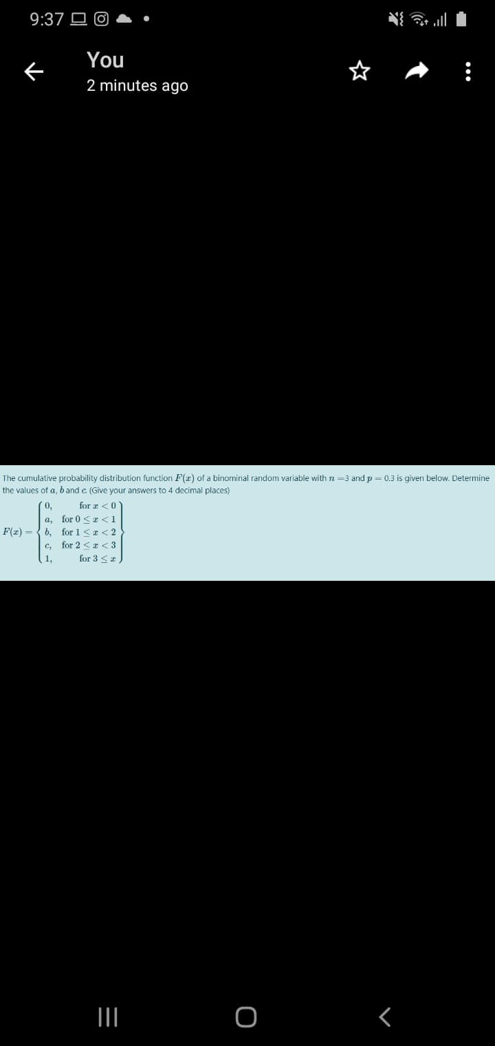 9:37 O O
You
2 minutes ago
The cumulative probability distribution function F(x) of a binominal random variable with n =3 and p = 0.3 is given below. Determine
the values of a, band c. (Give your answers to 4 decimal places)
0,
for z <0
a, for 0 <x <1
F(x) = { 6, for 1<x < 2
c, for 2 < x < 3
for 3 <I
1,
