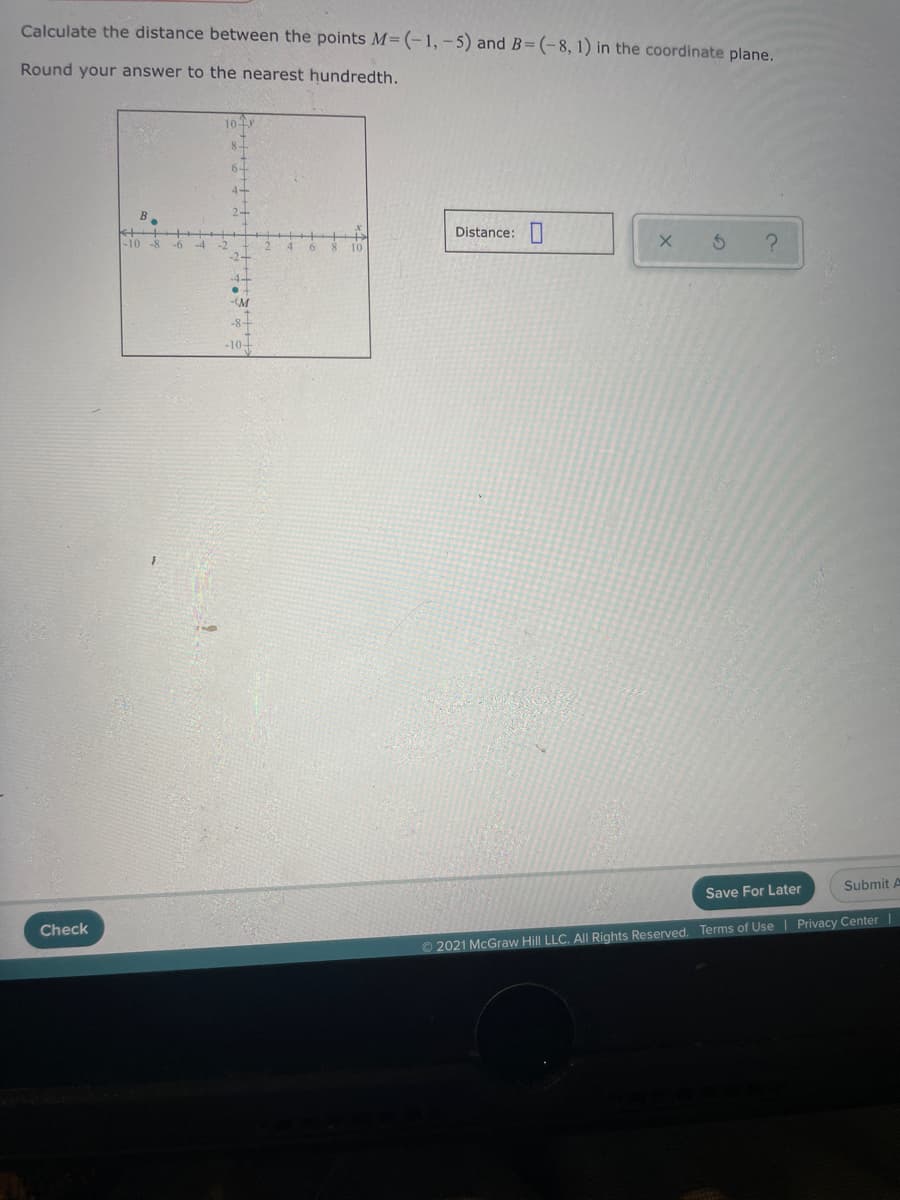 Calculate the distance between the points M= (-1, -5) and B=(-8, 1) in the coordinate plane.
Round your answer to the nearest hundredth.
104
8-
6-
Distance:
-10 -8
-6
4.
10
-M
-8+
-10+
Submit A
Save For Later
Check
O2021 McGraw Hill LLC. All Rights Reserved. Terms of Use | Privacy Center |
