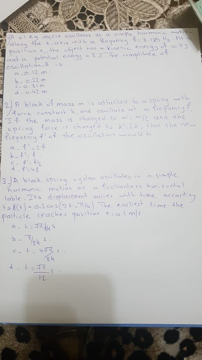 LA 0.1 Kg object oscillates as a simple harmonic motion
along the X-axis with a
position x,,the object has
and a
osüllation,A is
a-o.12 m
b-0.22 m
C-0.31 m
d-o.42 m
frequency f=3.185 Hz. At o
a kinetic energy
of 0.7J
potential energy 0.3 J.The amplitude of
with
2A block of mass m
/force constant K, and oscillate at
If the mass is changed to m'= m/2 and the
Spring
Prequency f'of the osallation would bc
a- f'=2f
is attached to a
spring
Riequency f,
force is
changed to k'=2k, then the new
an=まP
13-A block.spling system oscillates in a simple
a friclionless harizonta I
harmonic motion on
table.Its displacement varies with time according
to k(E) c0.2c0s(2+-TJu) The earliest time the
palticle reachees position x=0.im/s.
24
d.t=
12
