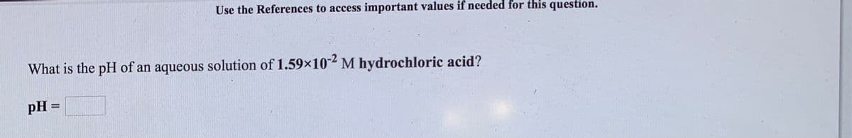 Use the References to access important values if needed for this question.
What is the pH of an aqueous solution of 1.59×102 M hydrochloric acid?
pH =
