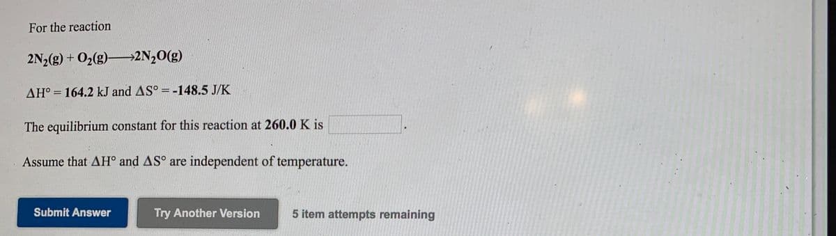 For the reaction
2N½(g) + O2(g)2N,0(g)
AH° = 164.2 kJ and AS° = -148.5 J/K
%3D
%3D
The equilibrium constant for this reaction at 260.0 K is
Assume that AH° and AS° are independent of temperature.
Submit Answer
Try Another Version
5 item attempts remaining
