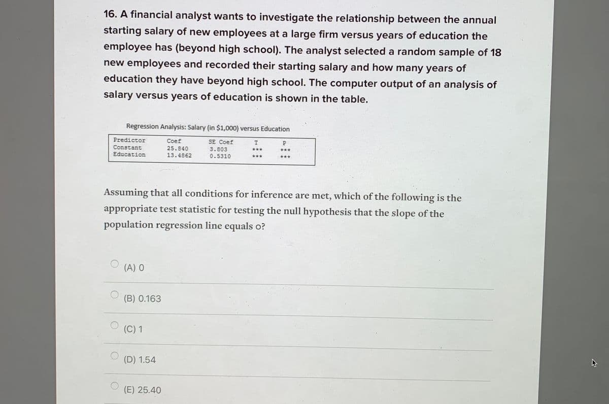 16. A financial analyst wants to investigate the relationship between the annual
starting salary of new employees at a large firm versus years of education the
employee has (beyond high school). The analyst selected a random sample of 18
new employees and recorded their starting salary and how many years of
education they have beyond high school. The computer output of an analysis of
salary versus years of education is shown in the table.
Regression Analysis: Salary (in $1,000) versus Education
Predictor
Coef
SE Coef
Constant
25.840
3.803
***
***
Education
13.4862
0.5310
***
***
Assuming that all conditions for inference are met, which of the following is the
appropriate test statistic for testing the null hypothesis that the slope of the
population regression line equals o?
(A) 0
(B) 0.163
(C) 1
(D) 1.54
(E) 25.40
