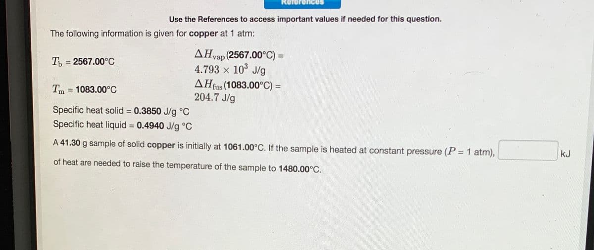 ReferenceS
Use the References to access important values if needed for this question.
The following information is given for copper at 1 atm:
AHvap (2567.00°C) =
4.793 x 10° J/g
AĦfus (1083.00°C) =
204.7 J/g
Th = 2567.00°C
Tm = 1083.00°C
Specific heat solid = 0.3850 J/g °C
Specific heat liquid = 0.4940 J/g °C
%3D
A 41.30 g sample of solid copper is initially at 1061.00°C. If the sample is heated at constant pressure (P = 1 atm),
kJ
%3D
of heat are needed to raise the temperature of the sample to 1480.00°C.
