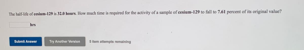 The half-life of cesium-129 is 32.0 hours. How much time is required for the activity of a sample of cesium-129 to fall to 7.61 percent of its original value?
hrs
Submit Answer
Try Another Version
5 item attempts remaining
