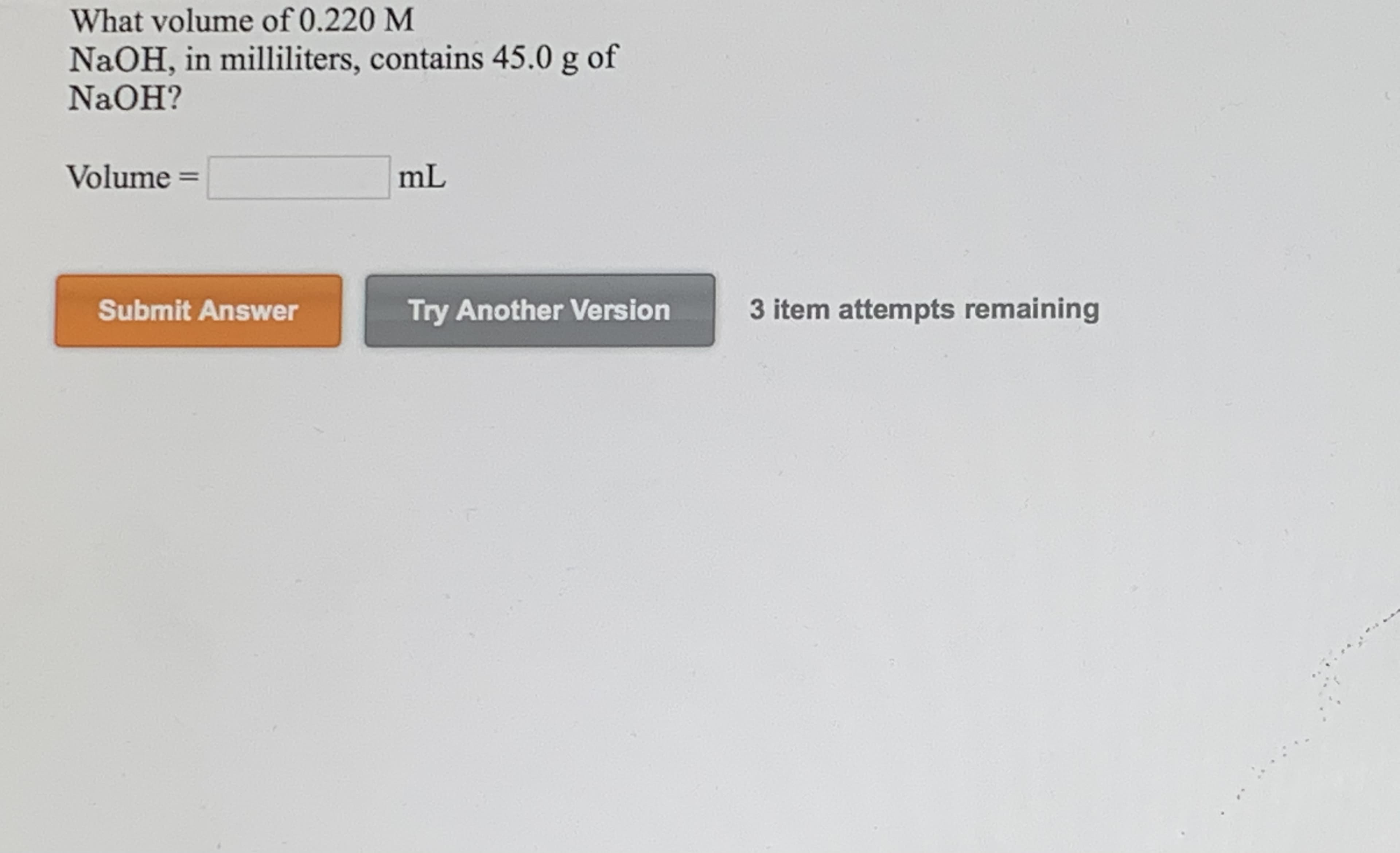 What volume of 0.220 M
NaOH, in milliliters, contains 45.0 g of
NaOH?
Volume
mL
%3D
