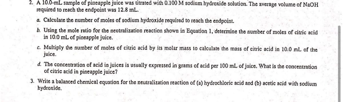 2. A 10.0-mL sample of pineapple juice was titrated with 0.100 M sodium hydroxide solution. The average volume of NaOH
required to reach the endpoint was 12.8 mL.
a. Calculate the number of moles of sodium hydroxide required to reach the endpoint.
b. Using the mole ratio for the neutralization reaction shown in Equation 1, determine the number of moles of citric acid
in 10.0 mL of pineapple juice.
c. Multiply the number of moles of citric acid by its molar mass to calculate the mass of citric acid in 10.0 mL of the
juice.
d. The concentration of acid in juices is usually expressed in grams of acid per 100 mL of juice. What is the concentration
of citric acid in pineapple juice?
3. Write a balanced chemical equation for the neutralization reaction of (a) hydrochloric acid and (b) acetic acid with sodium
hydroxide.
