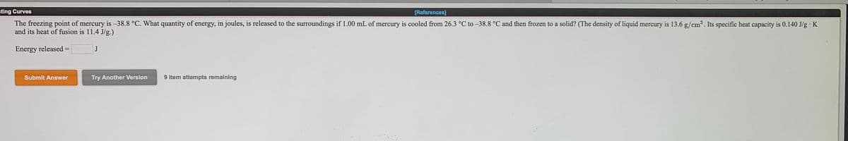 ating Curves
[References]
The freezing point of mercury is -38.8 °C. What quantity of energy, in joules, is released to the surroundings if 1.00 mL of mercury is cooled from 26.3 °C to –38.8 °C and then frozen to a solid? (The density of liquid mercury is 13.6 g/cm³. Its specific heat capacity is 0.140 J/g · K
and its heat of fusion is 11.4 J/g.)
Energy released =
J
Submit Answer
Try Another Version
9 item attempts remaining
