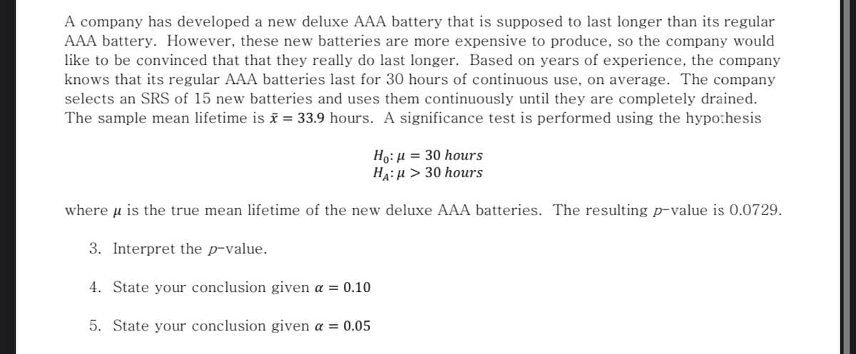 A company has developed a new deluxe AAA battery that is supposed to last longer than its regular
AAA battery. However, these new batteries are more expensive to produce, so the company would
like to be convinced that that they really do last longer. Based on years of experience, the company
knows that its regular AAA batteries last for 30 hours of continuous use, on average. The company
selects an SRS of 15 new batteries and uses them continuously until they are completely drained.
The sample mean lifetime is ī = 33.9 hours. A significance test is performed using the hypothesis
Ho: µ = 30 hours
HA: µ > 30 hours
where u is the true mean lifetime of the new deluxe AAA batteries. The resulting p-value is 0.0729.
3. Interpret the p-value.
4. State your conclusion given a = 0.10
5. State your conclusion given a = 0.05
