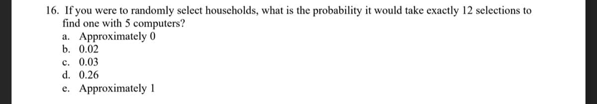 16. If you were to randomly select households, what is the probability it would take exactly 12 selections to
find one with 5 computers?
a. Approximately 0
b. 0.02
c. 0.03
d. 0.26
e. Approximately 1
