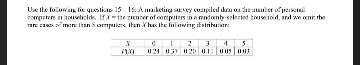 Use the following for questions 15 – 16: A marketing survey compiled data on the number of personal
computers in households. If X= the number of computers in a randomly-selected household, and we omit the
rare cases of more than 5 computers, then X has the following distribution:
1
3
4
5
P(X)
0.24 | 0.37 | 0.20 | 0.11
0.05 | 0.03
