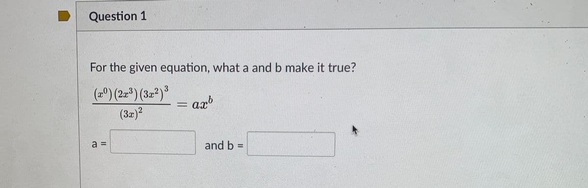 Question 1
For the given equation, what a and b make it true?
(2º) (2-*) (32ª)³
= arb
axb
(3x)?
a =
%3D
and b =
