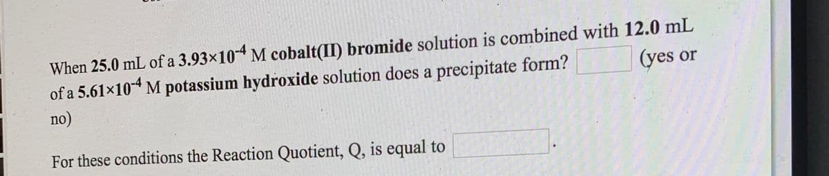 When 25.0 mL of a 3.93×10-4 M cobalt(II) bromide solution is combined with 12.0 mL
of a 5.61x104 M potassium hydroxide solution does a precipitate form?
(yes or
no)
For these conditions the Reaction Quotient, Q, is equal to
