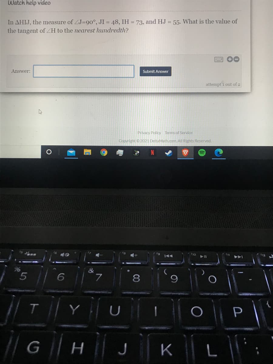 Watch help video
In AHIJ, the measure of ZJ=90°, JI = 48, IH = 73, and HJ = 55. What is the value of
the tangent of ZH to the nearest hundredth?
Answer:
Submit Answer
attempt i out of 2
Privacy Policy Terms of Service
Copyright ©2021 DeltaMath.com. All Rights Reserved.
&
7
8
T.
P
K
