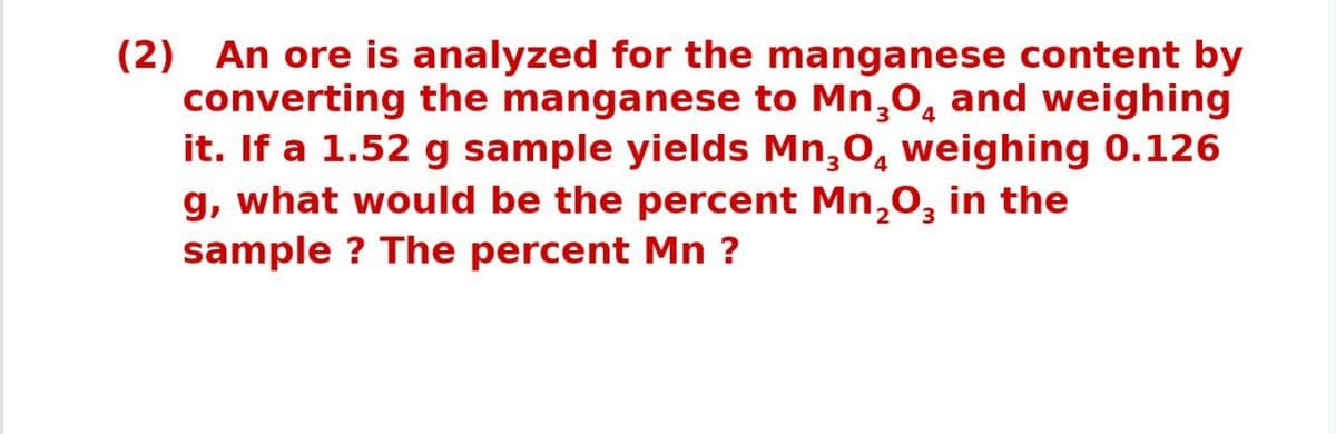 (2) An ore is analyzed for the manganese content by
converting the manganese to Mn,0, and weighing
it. If a 1.52 g sample yields Mn,0, weighing 0.126
g, what would be the percent Mn,0, in the
sample ? The percent Mn ?
