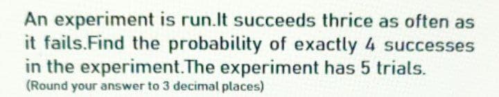 An experiment is run.It succeeds thrice as often as
it fails.Find the probability of exactly 4 successes
in the experiment.The experiment has 5 trials.
(Round your answer to 3 decimal places)