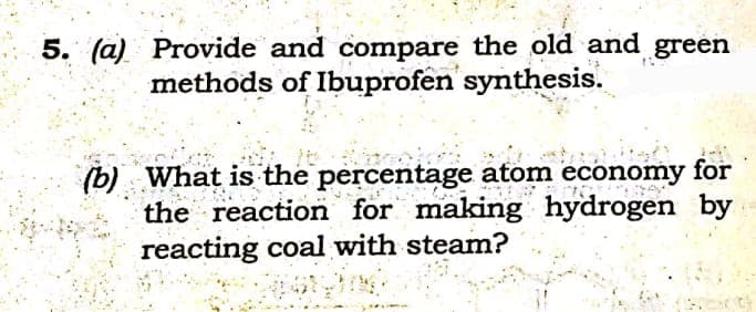 5. (a) Provide and compare the old and green
methods of Ibuprofen synthesis.
(b) What is the percentage atom economy for
the reaction for making hydrogen by
reacting coal with steam?
