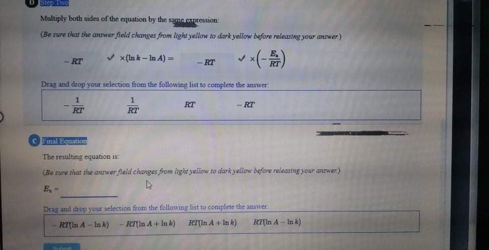 Step Two
Multiply both sides of the equation by the same expression
(Be sure that the answer field changes from light yellow to dark yellow before releastng your answer)
E.
RT
- RT
v x(In k – In A) =
%3D
- RT
Drag and drop your selection from the following list to complete the answer:
1
RT
- RT
RT
RT
C Final Equation
The resulting equation is:
(Be sure that the answer field changes from iight yellow to dark yellow before releastng your anzwer)
E =
Drag and drop your selection from the following list to complete the answer.
-RT(In A - In k)
- RI(In A + In k)
RT(In A+ In k)
RI(In A- In k)
Submit
