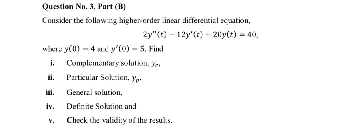 Question No. 3, Part (B)
Consider the following higher-order linear differential equation,
2y"(t) – 12y'(t) + 20y(t) = 40,
where y(0) = 4 and y'(0) = 5. Find
i.
Complementary solution, yc,
ii.
Particular Solution, yp,
iii.
General solution,
iv.
Definite Solution and
V.
Check the validity of the results.
