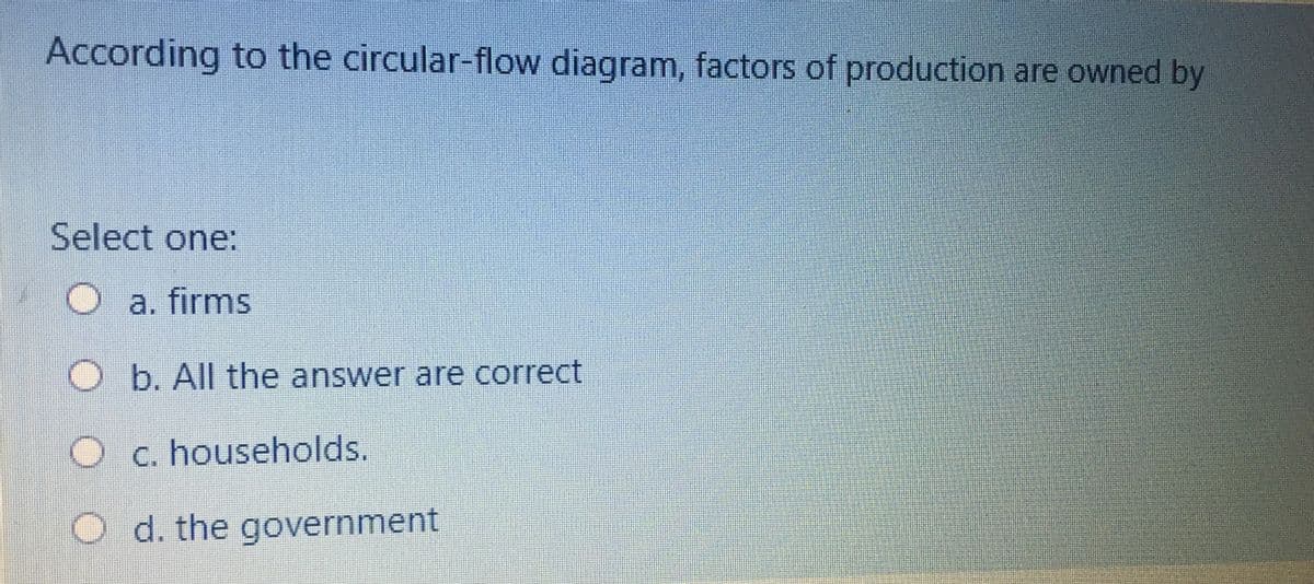 According to the circular-flow diagram, factors of production are owned by
Select one:
a. firms
O b. All the answer are correct
O c. households.
O d. the government
