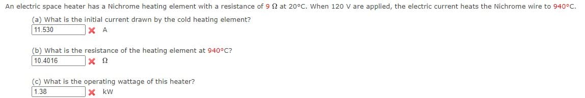 An electric space heater has a Nichrome heating element with a resistance of 9 N at 20°C. When 120 V are applied, the electric current heats the Nichrome wire to 940°C.
(a) What is the initial current drawn by the cold heating element?
11.530
X A
(b) What is the resistance of the heating element at 940°C?
10.4016
(c) What is the operating wattage of this heater?
1.38
X kw
