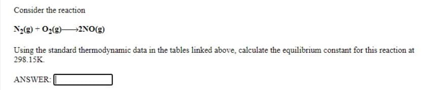 Consider the reaction
N2(g) + O2(g)2NO(g)
Using the standard thermodynamic data in the tables linked above, calculate the equilibrium constant for this reaction at
298.15K.
ANSWER:
