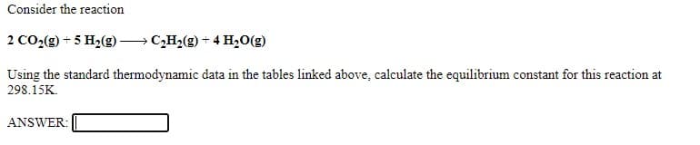 Consider the reaction
2 CO2(g) + 5 H2(g)→ C,H2(g) + 4 H,0(g)
Using the standard thermodynamic data in the tables linked above, calculate the equilibrium constant for this reaction at
298.15K.
ANSWER:
