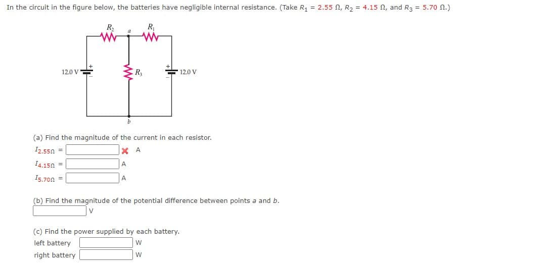 In the circuit in the figure below, the batteries have negligible internal resistance. (Take R, = 2.55 N, R2 = 4.15 N, and R3 = 5.70 n.)
R2
R
12.0 V=
F 12.0 V
(a) Find the magnitude of the current in each resistor.
I2.550 =
X A
I4.150 =
A
I5.70n =
A
(b) Find the magnitude of the potential difference between points a and b.
V
(c) Find the power supplied by each battery.
left battery
w
right battery
