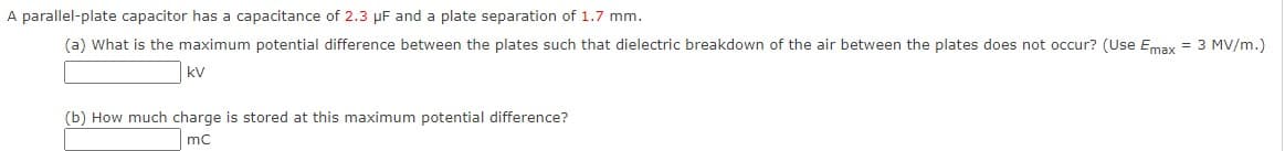 A parallel-plate capacitor has a capacitance of 2.3 µF and a plate separation of 1.7 mm.
(a) What is the maximum potential difference between the plates such that dielectric breakdown of the air between the plates does not occur? (Use Emax = 3 MV/m.)
kv
(b) How much charge is stored at this maximum potential difference?
mc
